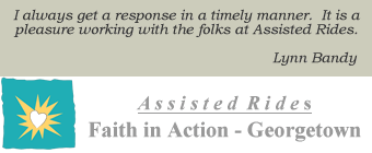 Faith-in-Action of Georgetown: I always get a response in a timely manner.  It is a pleasure working with the folks at Assisted Rides.